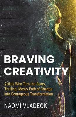 Braving Creativity: Artists Who Turn the Scary, Thrilling, Messy Path of Change into Courageous Transformation - Naomi Vladeck - cover