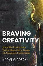 Braving Creativity: Artists Who Turn the Scary, Thrilling, Messy Path of Change into Courageous Transformation