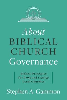 About Biblical Church Governance: Biblical Principles for Being and Leading Local Churches - Stephen A Gammon - cover