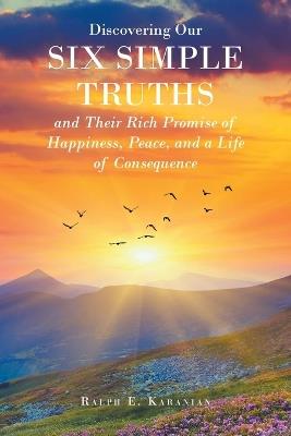 Discovering Our Six Simple Truths and Their Rich Promise of Happiness, Peace, and a Life of Consequence - Ralph E Karanian - cover