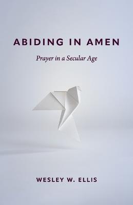 Abiding in Amen: Prayer in a Secular Age - Wesley W. Ellis - cover