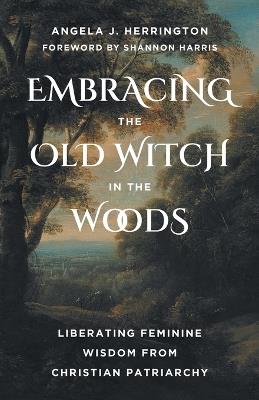 Embracing the Old Witch in the Woods: Liberating Feminine Wisdom from Christian Patriarchy - Angela J. Herrington,Shannon Harris - cover