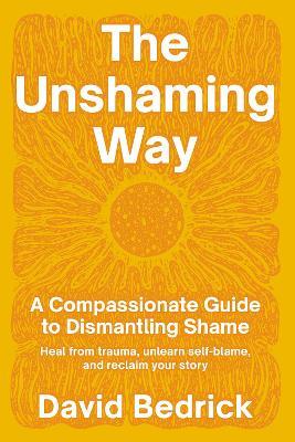 Unshaming Way,  The: A Compassionate Guide to Dismantling Shame--Heal from trauma, unlearn self-blame, and reclaim your story - David Bedrick - cover