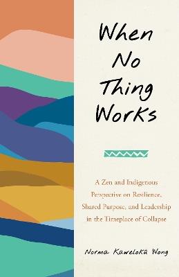 When No Thing Works: A Zen and Indigenous Perspective on Resilience, Shared Purpose, and Leadership in the Timeplace of Collapse - Norma Wong - cover