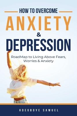 How to Overcome Anxiety & Depression: Roadmap to Living Above Fears, Worries and, Anxiety - Adegboye Samuel - cover