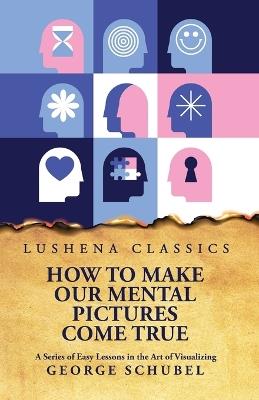 How to Make Our Mental Pictures Come True A Series of Easy Lessons in the Art of Visualizing - George Schubel - cover