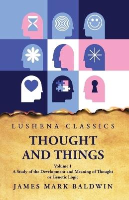 Thought and Things A Study of the Development and Meaning of Thought or Genetic Logic Volume 1 - James Mark Baldwin - cover