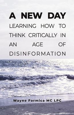 A New Day: Learning How to Think Critically in an Age of Disinformation - Wayne Formica MC Lpc - cover