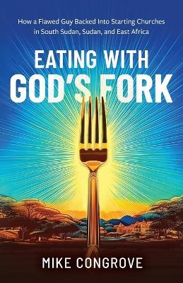 Eating with God's Fork: How a Flawed Guy Backed Into Starting Churches in South Sudan, Sudan, and East Africa - Mike Congrove - cover
