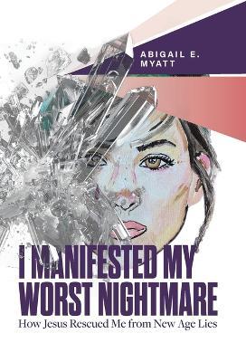 I Manifested My Worst Nightmare: How Jesus Rescued Me from New Age Lies - Abigail E Myatt - cover