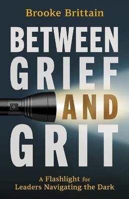 Between Grief and Grit: A Flashlight for Leaders Navigating the Dark - Brooke Brittain - cover