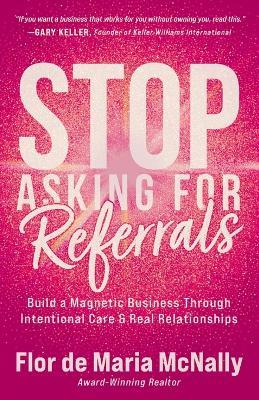 Stop Asking for Referrals: Build a Magnetic Business Through Intentional Care & Real Relationships - Flor de Maria McNally - cover