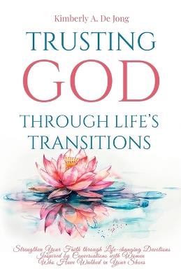 Trusting God Through Life's Transitions: Strengthen Your Faith through Life-changing Devotions Inspired by Conversations with Women Who Have Walked in Your Shoes - Kimberly A de Jong - cover