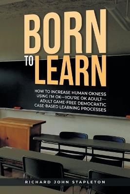 Born to Learn: How to Increase Human OKness USing I'm OK-You're OK Adult-Adult Game-Free Democratic Case-Based Learning Processes - Richard John Stapleton - cover