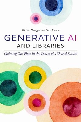 Generative AI and Libraries: Claiming Our Place in the Center of a Shared Future - Michael Hanegan,Chris Rosser - cover