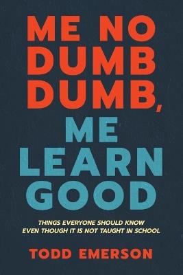 Me No Dumb Dumb, Me Learn Good: Things Everyone Should Know Even Though It Is Not Taught In School - Todd Emerson - cover