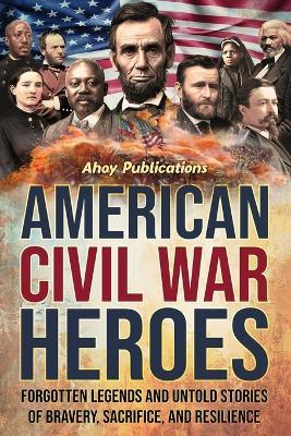 American Civil War Heroes: Forgotten Legends and Untold Stories of Bravery, Sacrifice, and Resilience - Ahoy Publications - cover