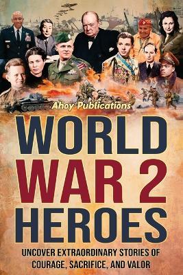 World War 2 Heroes: Uncover Extraordinary Stories of Courage, Sacrifice, and Valor - Ahoy Publications - cover