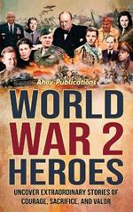 World War 2 Heroes: Uncover Extraordinary Stories of Courage, Sacrifice, and Valor