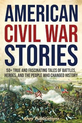 American Civil War Stories: 50+ True and Fascinating Tales of Battles, Heroes, and the People Who Changed History - Ahoy Publications - cover
