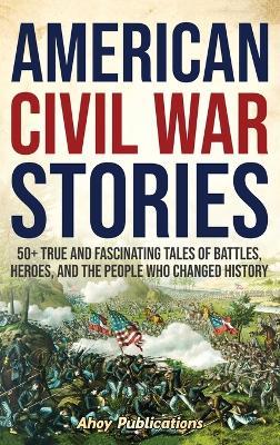 American Civil War Stories: 50+ True and Fascinating Tales of Battles, Heroes, and the People Who Changed History - Ahoy Publications - cover