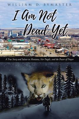 I Am Not Dead Yet: A True Story and Salute to Montana, Her People, and the Power of Prayer - William D Bymaster - cover