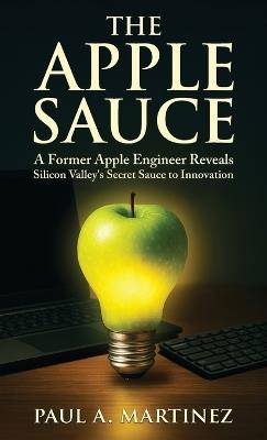 The Apple Sauce: A Former Apple Engineer Reveals Silicon Valley's Secret Sauce to Innovation - Paul A Martinez - cover