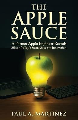 The Apple Sauce: A Former Apple Engineer Reveals Silicon Valley's Secret Sauce to Innovation - Paul A Martinez - cover