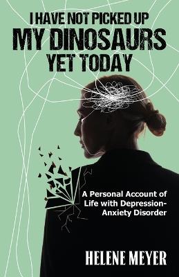 I Have Not Picked Up My Dinosaurs Yet Today: A Personal Account of Life with Depression-Anxiety Disorder - Helene C Meyer - cover