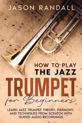 How to Play the Jazz Trumpet for Beginners: Learn Jazz Trumpet Theory, Harmony, and Techniques from Scratch with Guided Audio Recordings - Jason Randall - cover