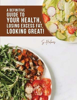 A Definitive Guide to Your Health, Losing Excess Fat, Looking Great! - S Holmes - cover