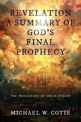 Revelation a Summary of God's Final Prophecy: The Revelation of Jesus Christ - Michael W Cotie - cover
