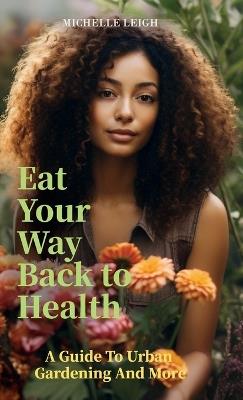Eat Your Way Back to Health, A Guide to Urban Gardening and More - Michelle Leigh - cover