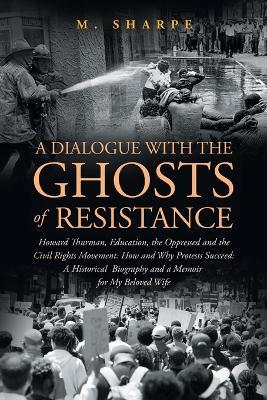 A Dialogue with the Ghosts of Resistance: Howard Thurman, Education, the Oppressed and the Civil Rights Movement: How Protests Succeed" Black Studies as Historical Biography and a Memoir For My Beloved - M Sharpe - cover