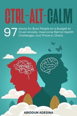 Ctrl-Alt-CALM: 97 Hacks for Busy People on a Budget to Crush Anxiety, Overcome Mental Health Challenges, and Thrive in Chaos - Abiodun Adesina - cover