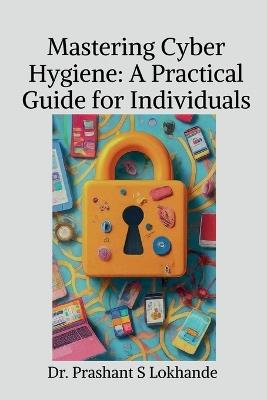 Mastering Cyber Hygiene: A Practical Guide for Individualse: A Practical Guide for Individuals - Dr Prashant S Lokhande - cover