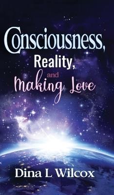 CONSCIOUSNESS, REALITY, and MAKING LOVE - Dina L Wilcox - cover