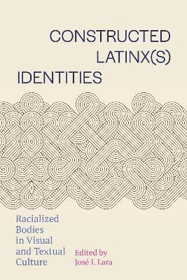 Constructed Latinx(s) Identities: Racialized Bodies in Visual and Textual Culture - cover
