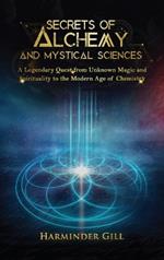 Secrets of Alchemy and Mystical Sciences: A Legendary Quest from Unknown Magic and Spirituality to the Modern Age of Chemistry