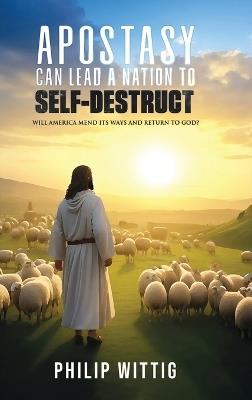 Apostasy Can Lead a Nation to Self-Destruct: Will America Mend Its Ways and Return to God? - Philip Wittig - cover