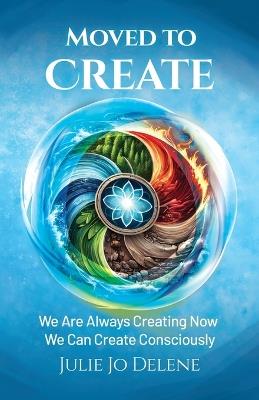 Moved to Create: We Are Always Creating Now We Can Create Consciously - Julie Jo Delene - cover