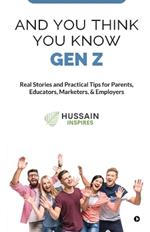 And You Think You Know Gen Z: Real Stories and Practical Tips for Parents, Educators, Marketers, & Employers