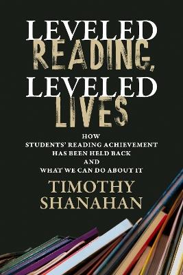 Leveled Reading, Leveled Lives: How Students' Reading Achievement Has Been Held Back and What We Can Do About It - Timothy Shanahan - cover