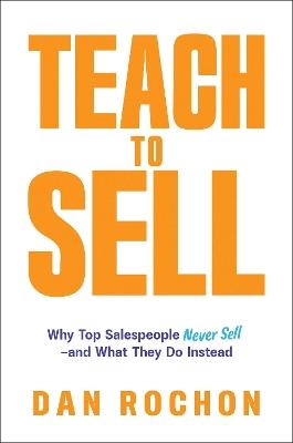 Teach to Sell: Why Top Salespeople Never Sell—and What They Do Instead - Dan Rochon - cover