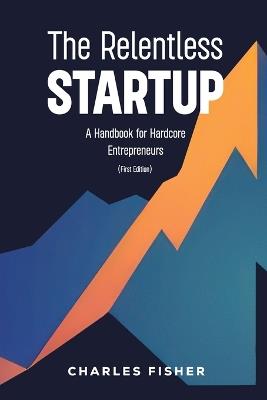 The Relentless Startup, A Handbook for Hardcore Entrepreneurs - Charles Fisher - cover