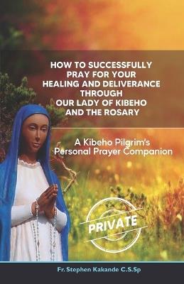 How to Successfully Pray for Your Healing and Deliverance Through Our Lady of Kibeho and The Rosary: A Kibeho Pilgrim's Personal Prayer Companion - Stephen Kakande C S Sp - cover