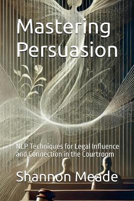 Mastering Persuasion: NLP Techniques for Legal Influence and Connection in the Courtroom - Shannon Meade - cover