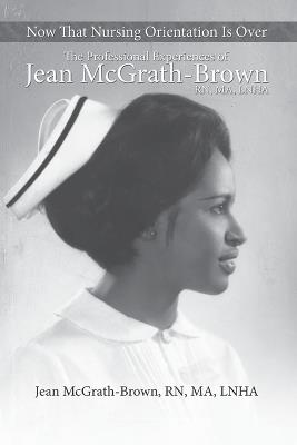 Now That Nursing Orientation Is Over: The Professional Experiences of Jean McGrath-Brown, RN, MA, LNHA - Jean McGrath - cover