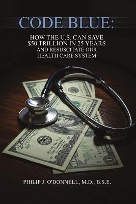 Code Blue: How the U.S. Can Save $50 Trillion in 25 Years and Resuscitate the Health Care System - B S E O'Donnell - cover