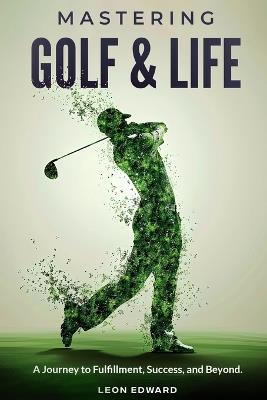 Mastering Golf and Life: A Journey to Fulfillment, Success, and Beyond Discover Inner Peace, Focus, and Mental Toughness through Golf and Life Reflections: A Golf Book for Personal Growth - Leon Edward - cover